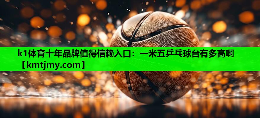 k1体育十年品牌值得信赖入口：一米五乒乓球台有多高啊