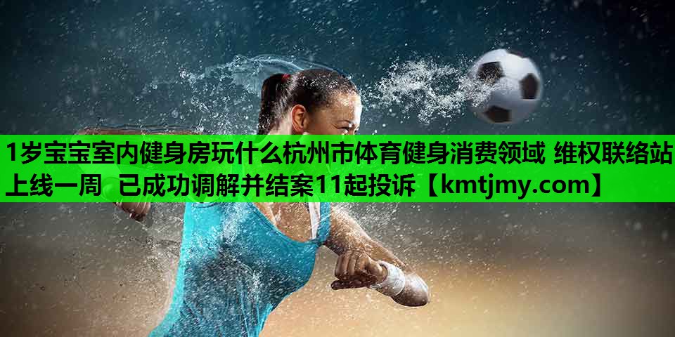 1岁宝宝室内健身房玩什么杭州市体育健身消费领域 维权联络站上线一周 已成功调解并结案11起投诉