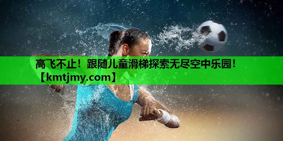 高飞不止！跟随儿童滑梯探索无尽空中乐园！