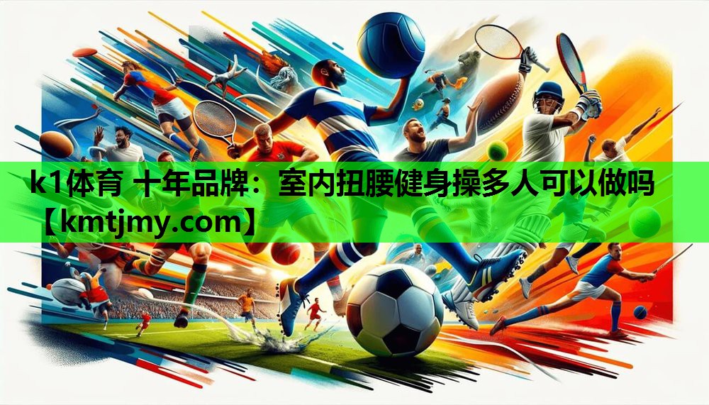 k1体育 十年品牌：室内扭腰健身操多人可以做吗
