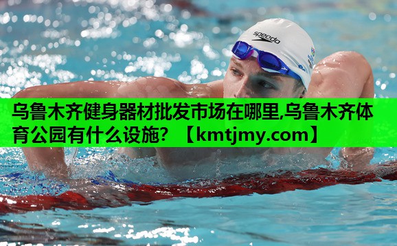 乌鲁木齐健身器材批发市场在哪里,乌鲁木齐体育公园有什么设施？