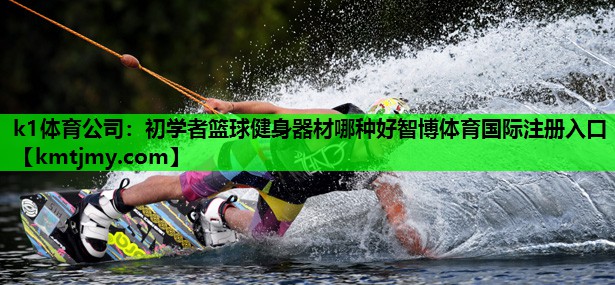 k1体育公司：初学者篮球健身器材哪种好智博体育国际注册入口