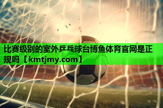 比赛级别的室外乒乓球台博鱼体育官网是正规吗