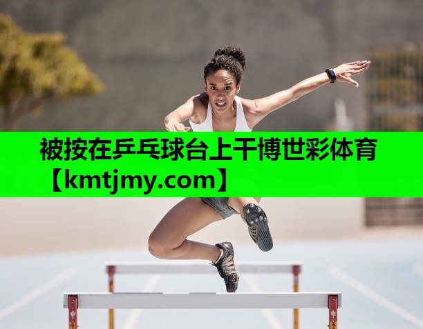 被按在乒乓球台上干博世彩体育
