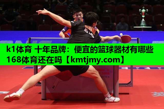 k1体育 十年品牌：便宜的篮球器材有哪些168体育还在吗