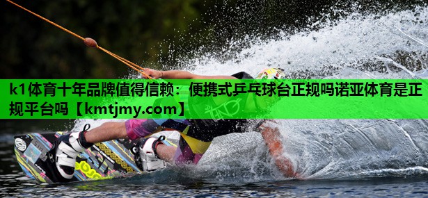 k1体育十年品牌值得信赖：便携式乒乓球台正规吗诺亚体育是正规平台吗