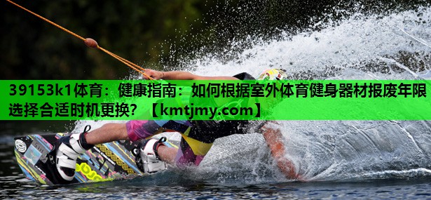 39153k1体育：健康指南：如何根据室外体育健身器材报废年限选择合适时机更换？
